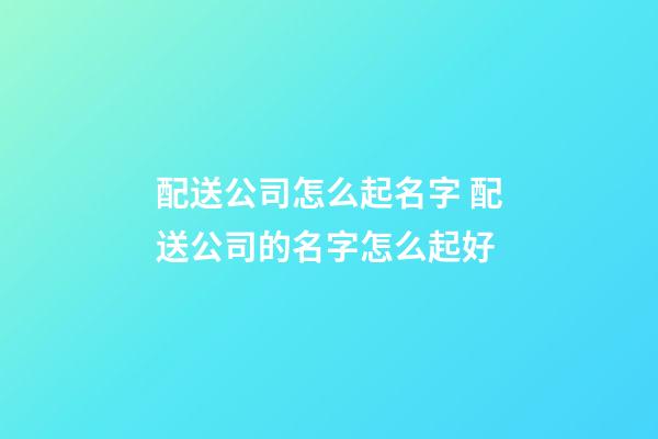 配送公司怎么起名字 配送公司的名字怎么起好